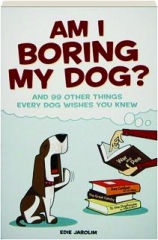 AM I BORING MY DOG? And 99 Other Things Every Dog Wishes You Knew