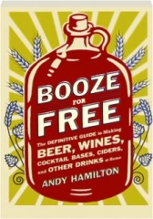 BOOZE FOR FREE: The Definitive Guide to Making, Beer, Wines, Cocktail Bases, Ciders, and Other Drinks at Home