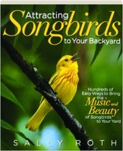 ATTRACTING SONGBIRDS TO YOUR BACKYARD: Hundreds of Easy Ways to Bring the Music and Beauty of Songbirds to Your Yard