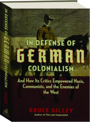 IN DEFENSE OF GERMAN COLONIALISM: And How Its Critics Empowered Nazis, Communists, and the Enemies of the West