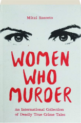 WOMEN WHO MURDER: An International Collection of Deadly True Crime Tales