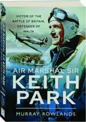 AIR MARSHAL SIR KEITH PARK: Victor of the Battle of Britain, Defender of Malta