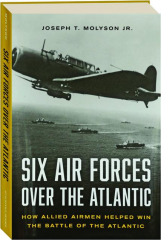 SIX AIR FORCES OVER THE ATLANTIC: How Allied Airmen Helped Win the Battle of the Atlantic
