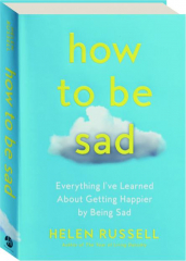 HOW TO BE SAD: Everything I've Learned About Getting Happier by Being Sad