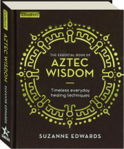 THE ESSENTIAL BOOK OF AZTEC WISDOM: Timeless Everyday Healing Techniques
