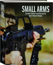 SMALL ARMS: The World's Greatest Small Arms from the Age of Automatic Weapons