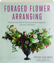 FORAGED FLOWER ARRANGING: A Step-by-Step Guide to Creating Stunning Arrangements from Local, Wild Plants