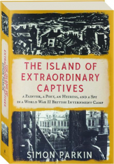 THE ISLAND OF EXTRAORDINARY CAPTIVES: A Painter, a Poet, an Heiress, and a Spy in a World War II British Internment Camp