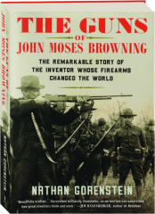 THE GUNS OF JOHN MOSES BROWNING: The Remarkable Story of the Inventor Whose Firearms Changed the World
