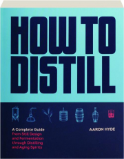 HOW TO DISTILL: A Complete Guide from Still Design and Fermentation Through Distilling and Aging Spirits