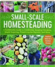 SMALL-SCALE HOMESTEADING: A Sustainable Guide to Gardening, Keeping Chickens, Maple Sugaring, Preserving the Harvest, and More