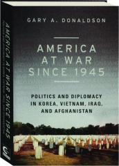 AMERICA AT WAR SINCE 1945: Politics and Diplomacy in Korea, Vietnam, Iraq, and Afghanistan
