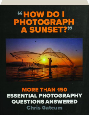 "HOW DO I PHOTOGRAPH A SUNSET?" More Than 150 Essential Photography Questions Answered