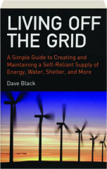 LIVING OFF THE GRID: A Simple Guide to Creating and Maintaining a Self-Reliant Supply of Energy, Water, Shelter, and More