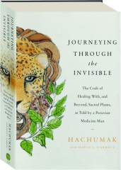 JOURNEYING THROUGH THE INVISIBLE: The Craft of Healing with, and Beyond, Sacred Plants, as Told by a Peruvian Medicine Man