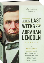 THE LAST WEEKS OF ABRAHAM LINCOLN: A Day-by-Day Account of His Personal, Political, and Military Challenges