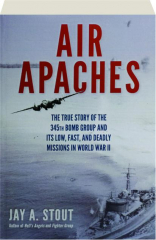 AIR APACHES: The True Story of the 345th Bomb Group and Its Low, Fast, and Deadly Missions in World War II
