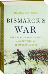 BISMARCK'S WAR: The Franco-Prussian War and the Making of Modern Europe