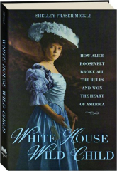 WHITE HOUSE WILD CHILD: How Alice Roosevelt Broke All the Rules and Won the Heart of America