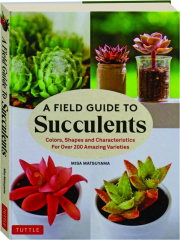 A FIELD GUIDE TO SUCCULENTS: Colors, Shapes and Characteristics for over 200 Amazing Varieties