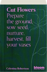 CUT FLOWERS: Prepare the Ground, Sow Seed, Nurture, Harvest, Fill Your Vases