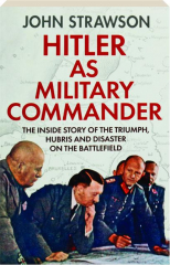 HITLER AS MILITARY COMMANDER: The Inside Story of the Triumph, Hubris and Disaster on the Battlefield