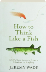HOW TO THINK LIKE A FISH: And Other Lessons from a Lifetime in Angling