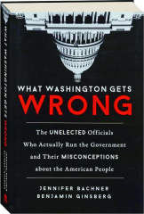 WHAT WASHINGTON GETS WRONG: The Unelected Officials Who Actually Run the Government and Their Misconceptions About the American
