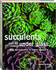 SUCCULENTS AND ALL THINGS UNDER GLASS: Ideas and Inspiration for Indoor Gardens