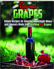 BEYOND GRAPES: Simple Recipes for Amazing Homemade Wines and Liqueurs Made from Anything but Grapes!