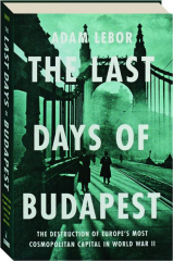 THE LAST DAYS OF BUDAPEST: The Destruction of Europe's Most Cosmopolitan Capital in World War II