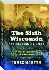 THE SIXTH WISCONSIN AND THE LONG CIVIL WAR: The Biography of a Regiment