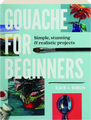 GOUACHE FOR BEGINNERS: Simple, Stunning & Realistic Projects