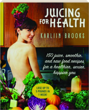 JUICING FOR HEALTH: 150 Juice, Smoothie, and Raw Food Recipes for a Healthier, Sexier, Happier You