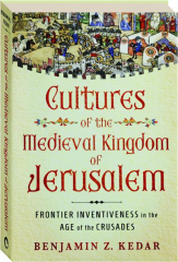 CULTURES OF THE MEDIEVAL KINGDOM OF JERUSALEM: Frontier Inventiveness in the Age of the Crusades