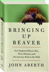 BRINGING UP BEAVER: Two Orphaned Beaver Kits, Their Humans, and Our Journey Back to the Wild
