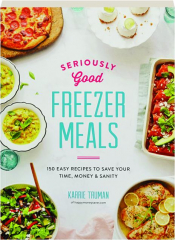 SERIOUSLY GOOD FREEZER MEALS: 150 Easy Recipes to Save Your Time, Money & Sanity