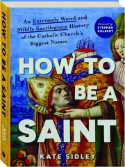 HOW TO BE A SAINT: An Extremely Weird and Mildly Sacrilegious History of the Catholic Church's Biggest Names