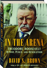 IN THE ARENA: Theodore Roosevelt in War, Peace, and Revolution