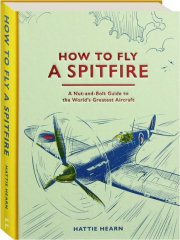 HOW TO FLY A SPITFIRE: A Nut-and-Bolt Guide to the World's Greatest Aircraft