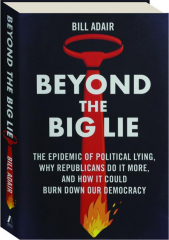 BEYOND THE BIG LIE: The Epidemic of Political Lying, Why Republicans Do It More, and How It Could Burn Down Our Democracy