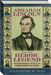 ABRAHAM LINCOLN AND THE HEROIC LEGEND: Reconsidering Lincoln as Commander in Chief