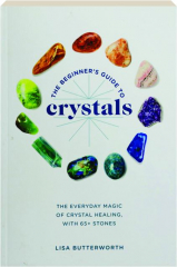 THE BEGINNER'S GUIDE TO CRYSTALS: The Everyday Magic of Crystal Healing with 65+ Stones