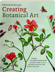 CREATING BOTANICAL ART: Learn to Draw and Paint Flowers and Plants in the Style of the Great Masters