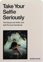 TAKE YOUR SELFIE SERIOUSLY: The Advanced Selfie and Self-Portrait Handbook