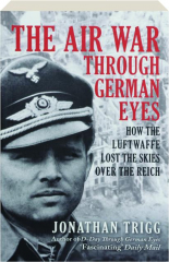 THE AIR WAR THROUGH GERMAN EYES: How the Luftwaffe Lost the Skies Over the Reich