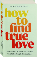 HOW TO FIND TRUE LOVE: Unlock Your Romantic Flow and Create Lasting Relationships