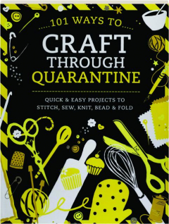 101 WAYS TO CRAFT THROUGH QUARANTINE: Quick & Easy Projects to Stitch, Sew, Knit, Bead & Fold