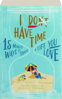 I DON'T HAVE TIME: 15-Minute Ways to Shape a Life You Love