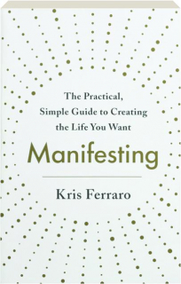 MANIFESTING: The Practical, Simple Guide to Creating the Life You Want